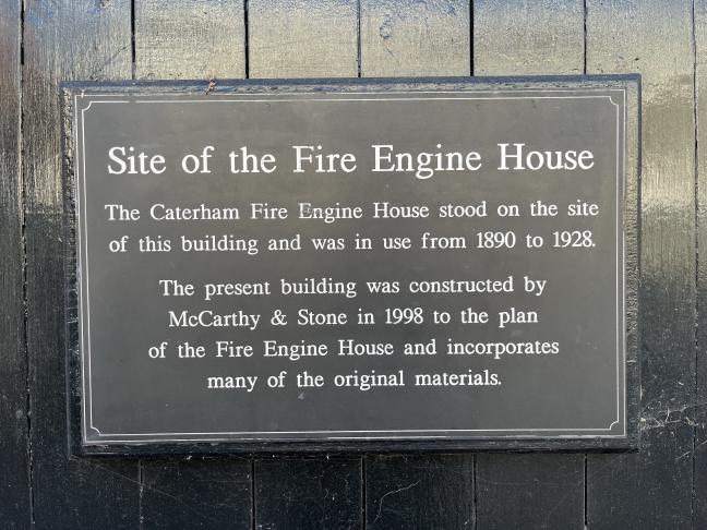 Site of the Fire Engine House. The Caterham Fire Engine House stood on the site of this building and was in use from 1890 to 1928. The present building was constructed by McCarthy &amp; Stone in 1998 to the plan of the Fire Engine House and incorporates many of the original materials.